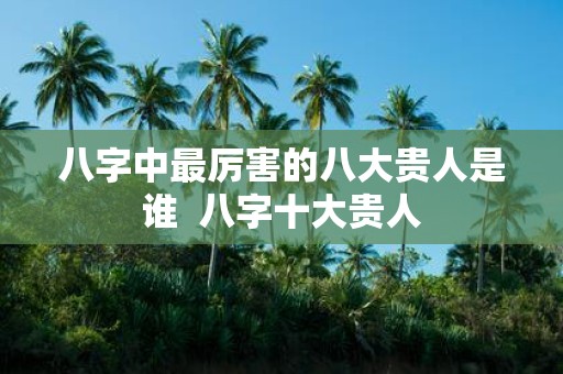 八字中最厉害的八大贵人是谁 八字十大贵人