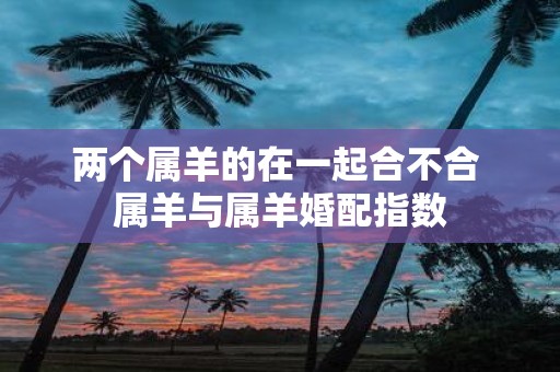 两个属羊的在一起合不合 属羊与属羊婚配指数