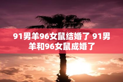 91男羊96女鼠结婚了 91男羊和96女鼠成婚了
