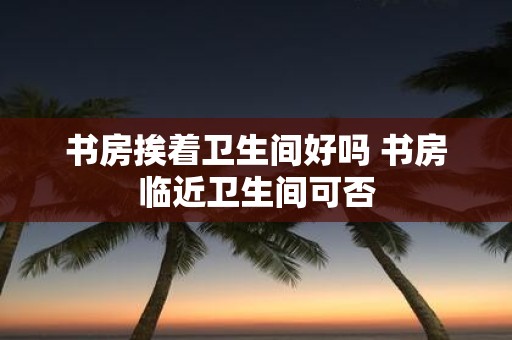 书房挨着卫生间好吗 书房临近卫生间可否