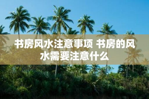 书房风水注意事项 书房的风水需要注意什么