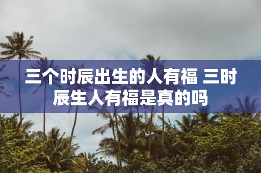 三个时辰出生的人有福 三时辰生人有福是真的吗