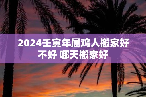 2025壬寅年属鸡人搬家好不好 哪天搬家好