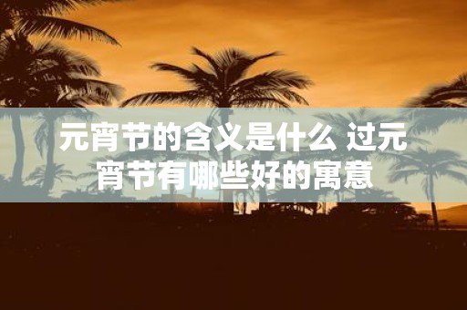 元宵节的含义是什么 过元宵节有哪些好的寓意