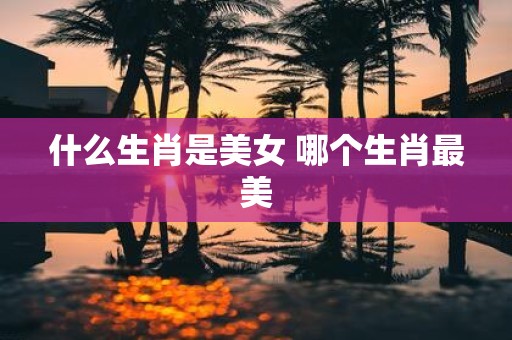 什么生肖是美女 哪个生肖最美