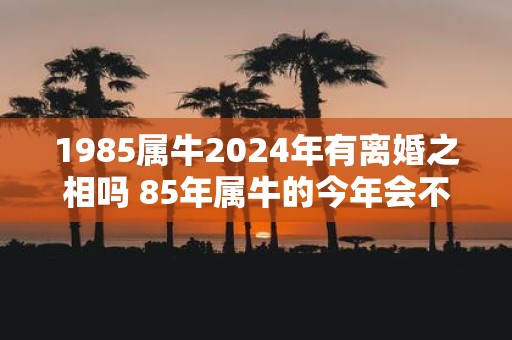 1985属牛2025年有离婚之相吗 85年属牛的今年会不会离婚