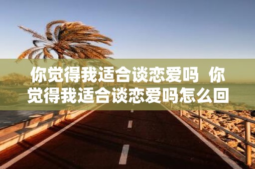 你觉得我适合谈恋爱吗 你觉得我适合谈恋爱吗怎么回复
