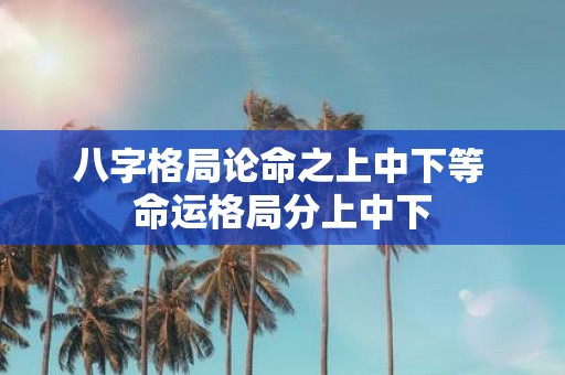 八字格局论命之上中下等 命运格局分上中下