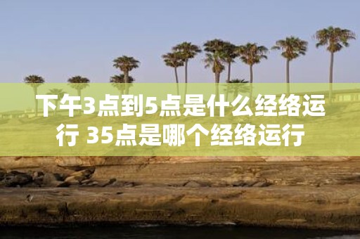 下午3点到5点是什么经络运行 35点是哪个经络运行