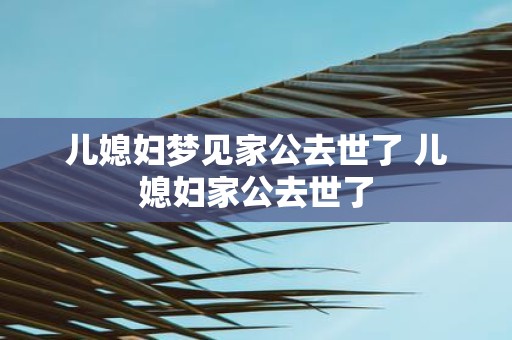 儿媳妇梦见家公去世了 儿媳妇家公去世了
