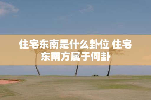住宅东南是什么卦位 住宅东南方属于何卦