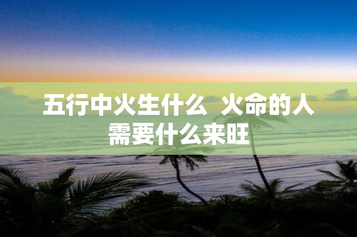 五行中火生什么 火命的人需要什么来旺