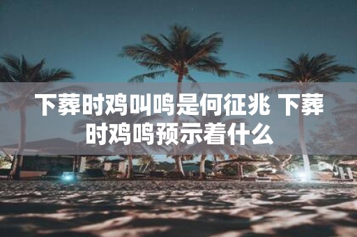 下葬时鸡叫鸣是何征兆 下葬时鸡鸣预示着什么