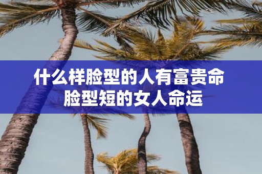 什么样脸型的人有富贵命 脸型短的女人命运