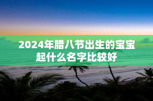 2025年腊八节出生的宝宝起什么名字比较好