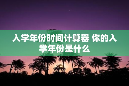 入学年份时间计算器 你的入学年份是什么