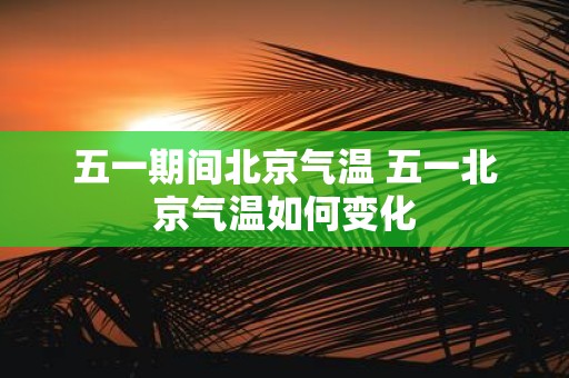 五一期间北京气温 五一北京气温如何变化