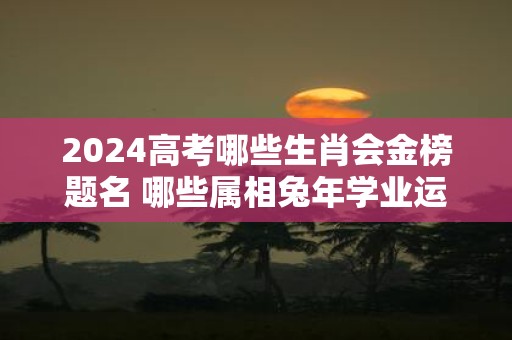 2025高考哪些生肖会金榜题名 哪些属相蛇年学业运势旺盛