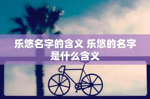 乐悠名字的含义 乐悠的名字是什么含义