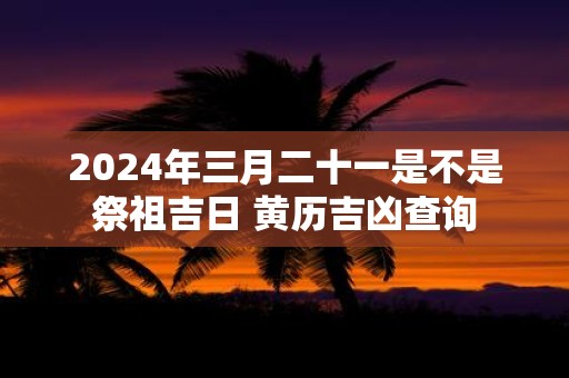 2025年三月二十一是不是祭祖吉日 黄历吉凶查询