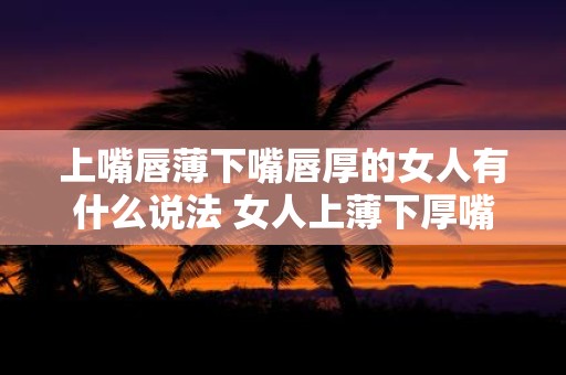 上嘴唇薄下嘴唇厚的女人有什么说法 女人上薄下厚嘴唇有什么含义