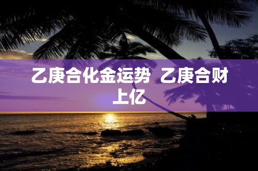 乙庚合化金运势 乙庚合财上亿