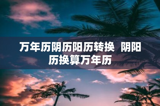 万年历阴历阳历转换 阴阳历换算万年历