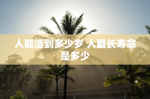 人能活到多少岁 人最长寿命是多少