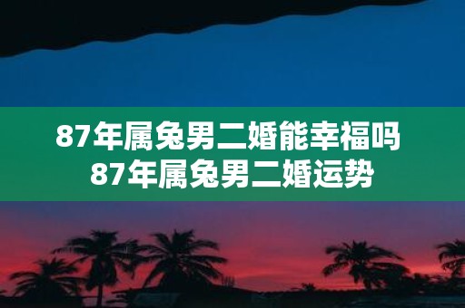 87年属兔男二婚能幸福吗 87年属兔男二婚运势