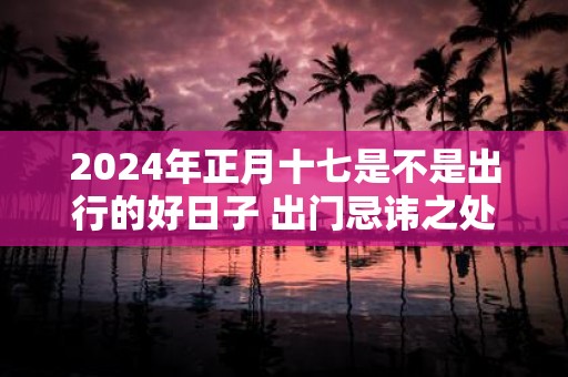 2025年正月十七是不是出行的好日子 出门忌讳之处