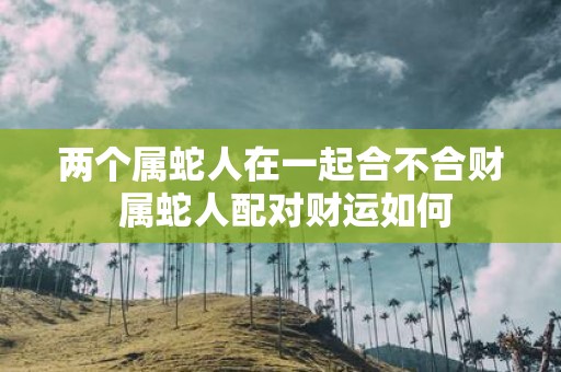两个属蛇人在一起合不合财 属蛇人配对财运如何