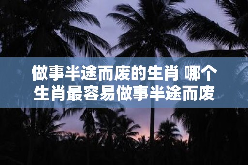 做事半途而废的生肖 哪个生肖最容易做事半途而废