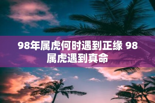 98年属虎何时遇到正缘 98属虎遇到真命