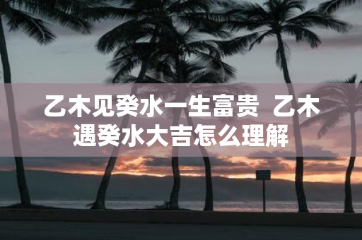 乙木见癸水一生富贵 乙木遇癸水大吉怎么理解