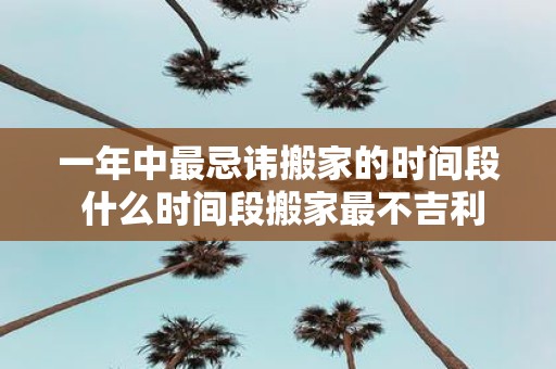 一年中最忌讳搬家的时间段 什么时间段搬家最不吉利