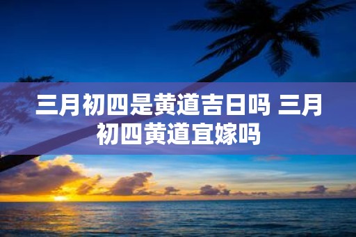 三月初四是黄道吉日吗 三月初四黄道宜嫁吗