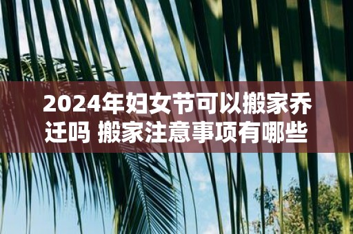 2025年妇女节可以搬家乔迁吗 搬家注意事项有哪些
