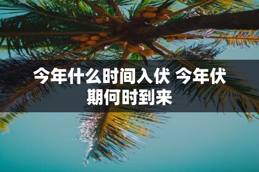 今年什么时间入伏 今年伏期何时到来