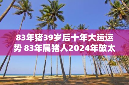83年猪39岁后十年大运运势 83年属猪人2025年破太岁注意事项