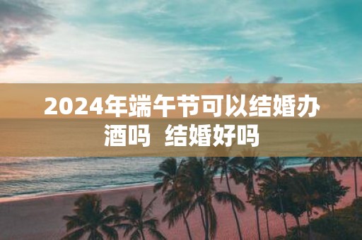 2025年端午节可以结婚办酒吗 结婚好吗