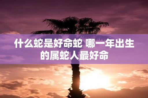 什么蛇是好命蛇 哪一年出生的属蛇人最好命