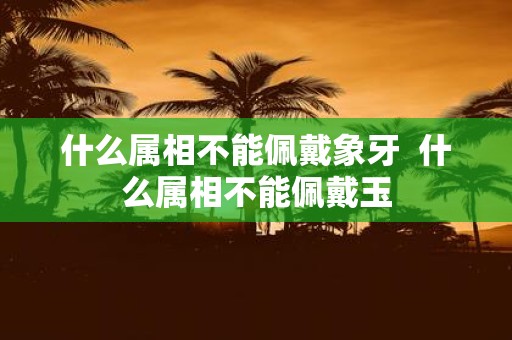 什么属相不能佩戴象牙 什么属相不能佩戴玉