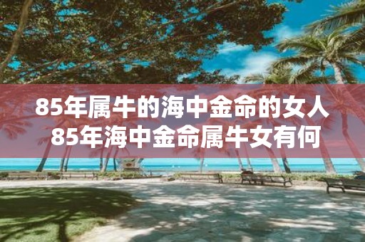85年属牛的海中金命的女人 85年海中金命属牛女有何特点