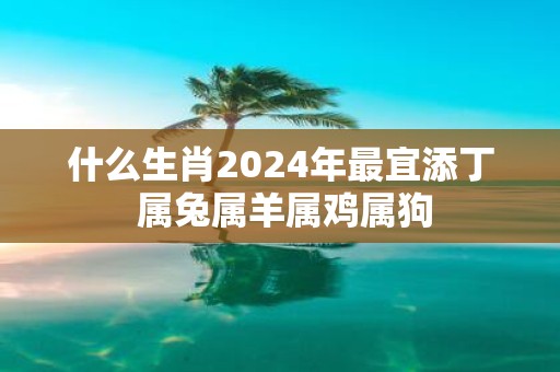 什么生肖2025年最宜添丁 属兔属羊属鸡属狗