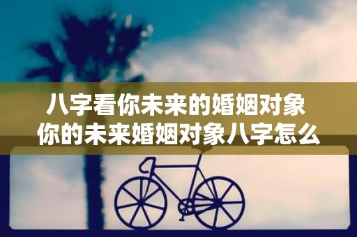 八字看你未来的婚姻对象 你的未来婚姻对象八字怎么看