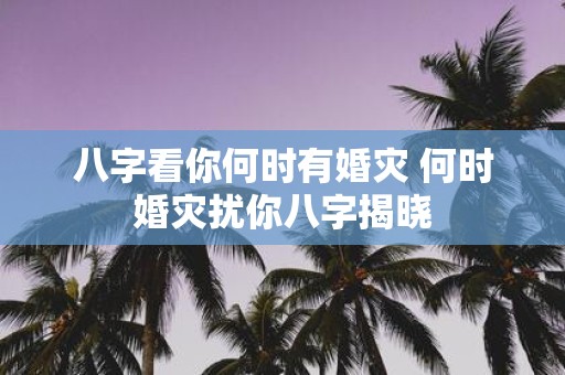 八字看你何时有婚灾 何时婚灾扰你八字揭晓