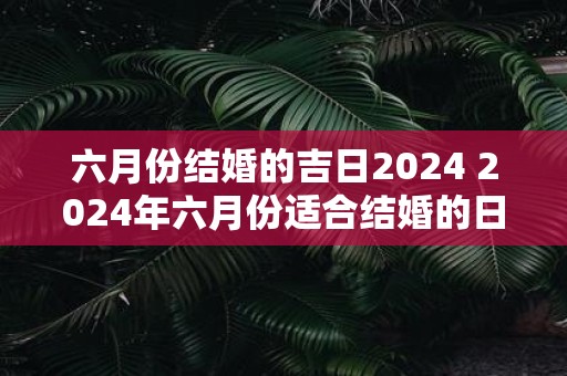 六月份结婚的吉日2025 2025年六月份适合结婚的日期是什么