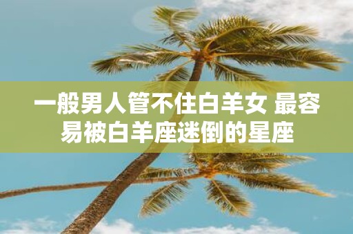 一般男人管不住白羊女 最容易被白羊座迷倒的星座