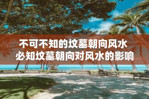 不可不知的坟墓朝向风水 必知坟墓朝向对风水的影响