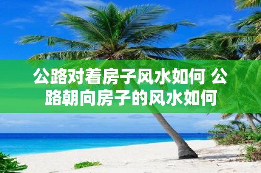公路对着房子风水如何 公路朝向房子的风水如何